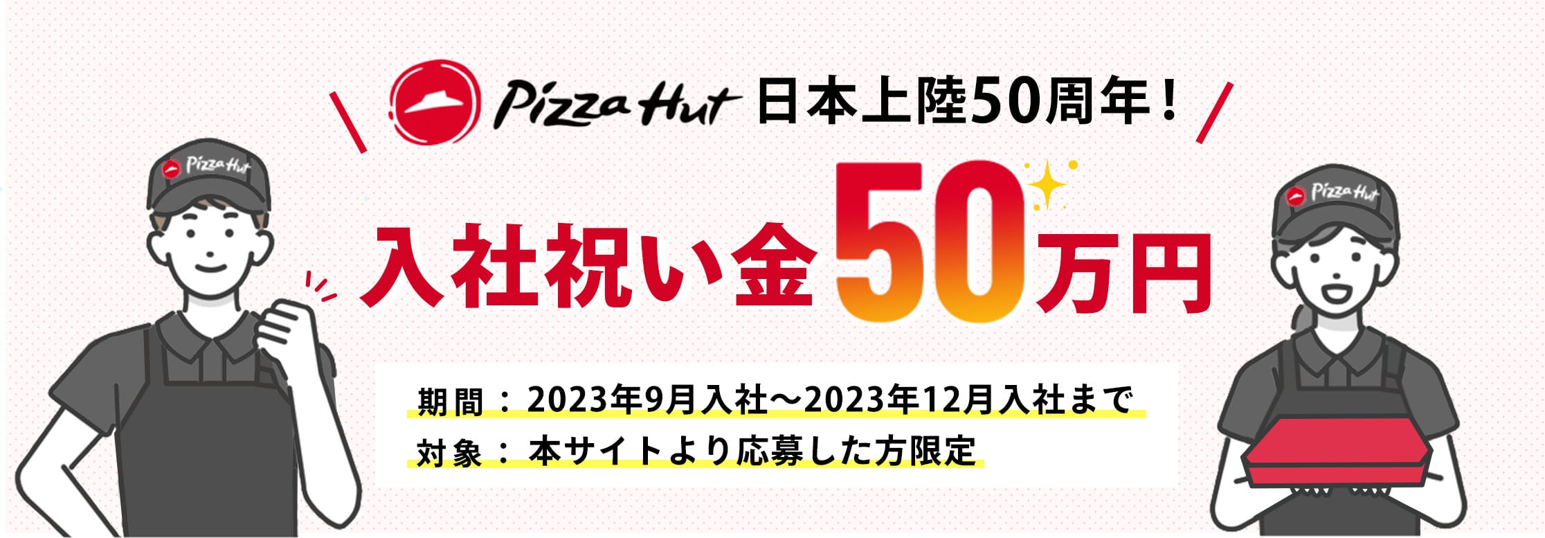 Pizza Hut 日本上陸50周年！入社祝い金50万円 期間：2023年9月入社～2023年12月入社まで 対象：本サイトより応募した方限定