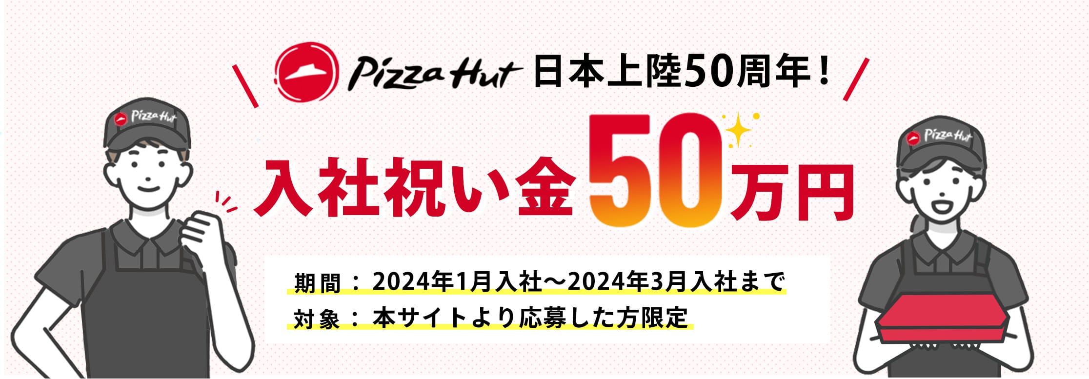 Pizza Hut 日本上陸50周年！入社祝い金50万円 期間：2024年1月入社～2024年3月入社まで 対象：本サイトより応募した方限定