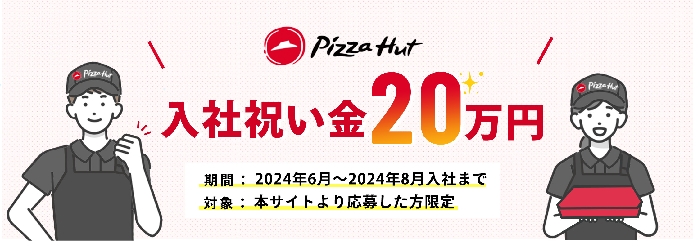 Pizza Hut 入社祝い金50万円 期間：2024年6月～2024年8月入社まで 対象：本サイトより応募した方限定